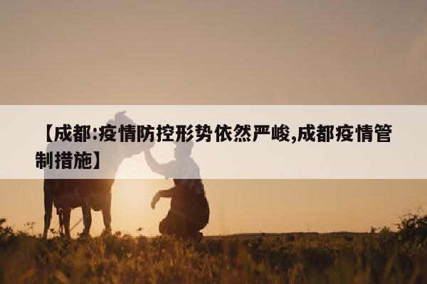 【成都:疫情防控形势依然严峻,成都疫情管制措施】