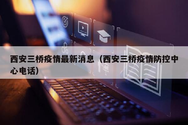 西安三桥疫情最新消息（西安三桥疫情防控中心电话）