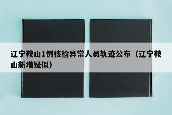 辽宁鞍山1例核检异常人员轨迹公布（辽宁鞍山新增疑似）