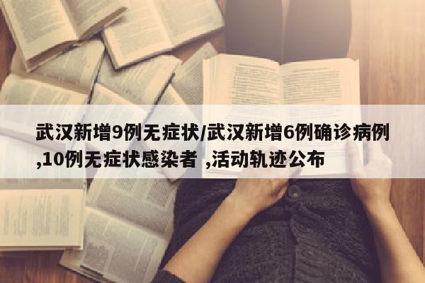 武汉新增9例无症状/武汉新增6例确诊病例,10例无症状感染者 ,活动轨迹公布