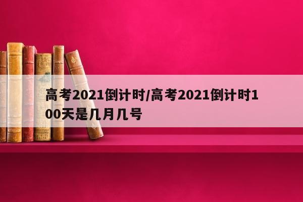 高考2021倒计时/高考2021倒计时100天是几月几号