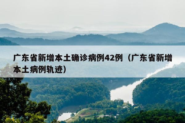 广东省新增本土确诊病例42例（广东省新增本土病例轨迹）
