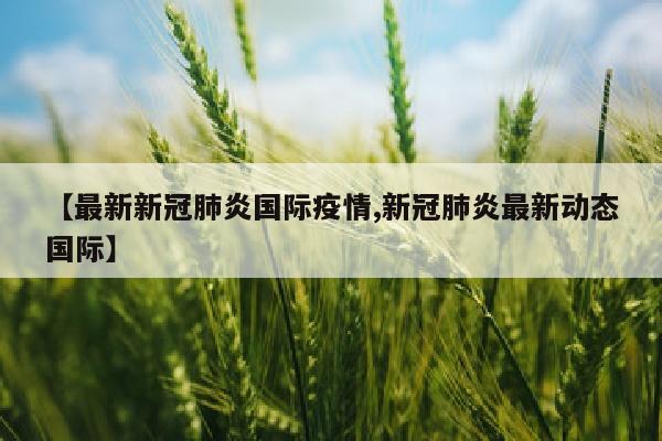 【最新新冠肺炎国际疫情,新冠肺炎最新动态国际】