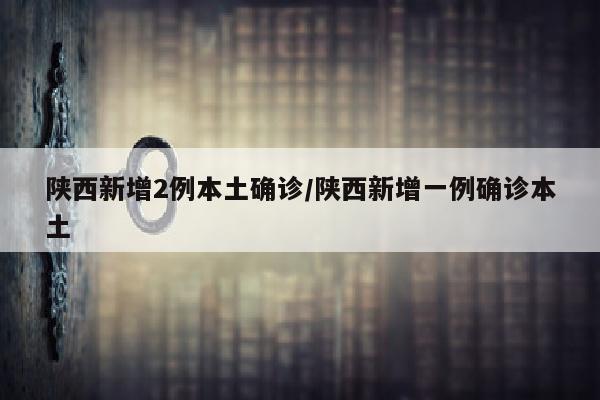 陕西新增2例本土确诊/陕西新增一例确诊本土