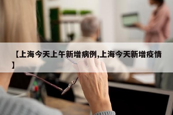 【上海今天上午新增病例,上海今天新增疫情】