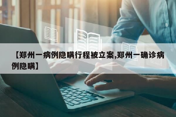 【郑州一病例隐瞒行程被立案,郑州一确诊病例隐瞒】