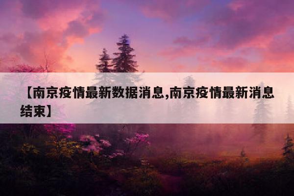 【南京疫情最新数据消息,南京疫情最新消息结束】