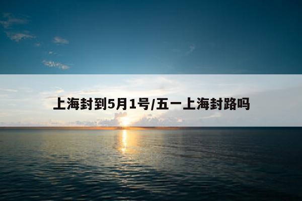 上海封到5月1号/五一上海封路吗
