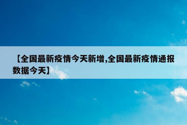 【全国最新疫情今天新增,全国最新疫情通报数据今天】
