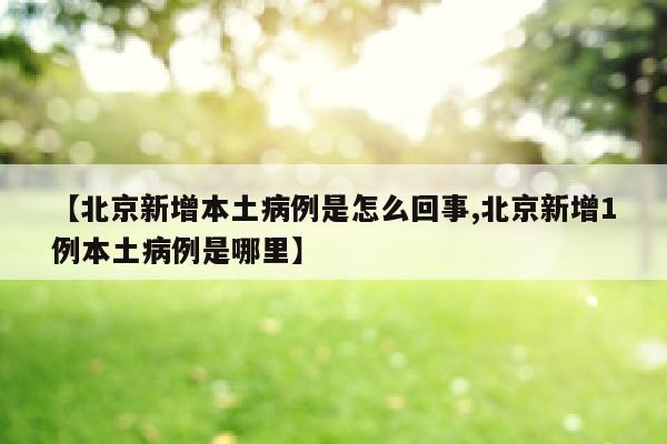 【北京新增本土病例是怎么回事,北京新增1例本土病例是哪里】
