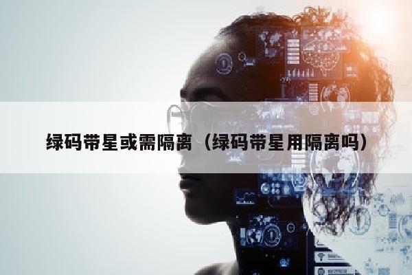 绿码带星或需隔离（绿码带星用隔离吗）