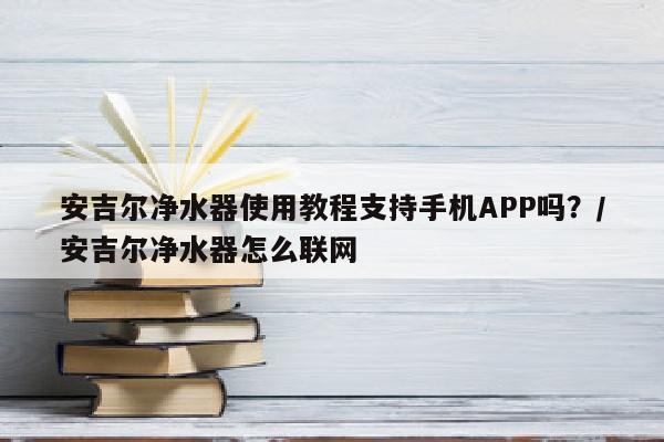 安吉尔净水器使用教程支持手机APP吗？/安吉尔净水器怎么联网