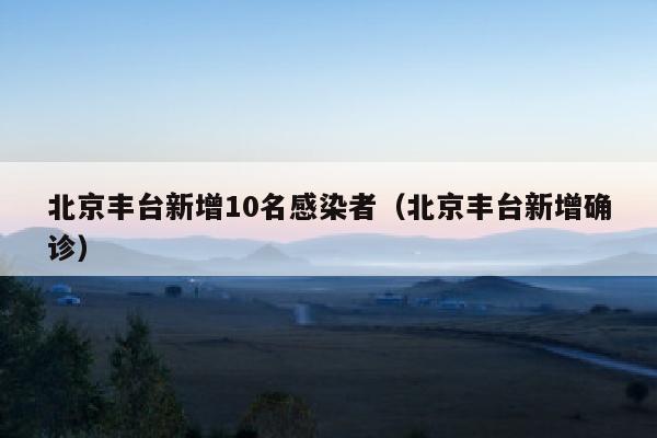 北京丰台新增10名感染者（北京丰台新增确诊）