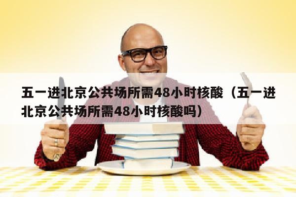 五一进北京公共场所需48小时核酸（五一进北京公共场所需48小时核酸吗）