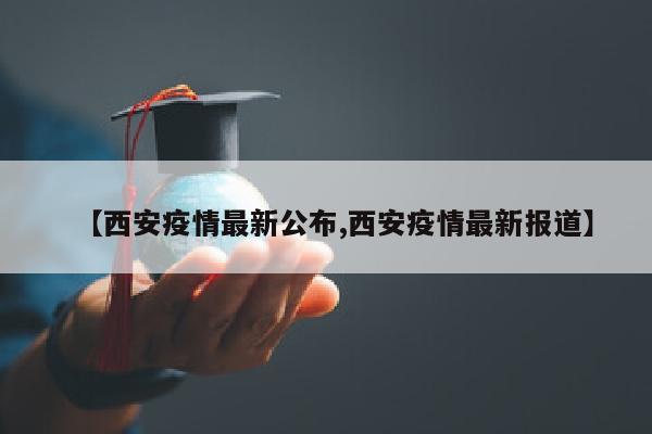 【西安疫情最新公布,西安疫情最新报道】