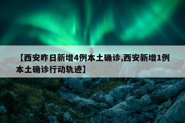 【西安昨日新增4例本土确诊,西安新增1例本土确诊行动轨迹】