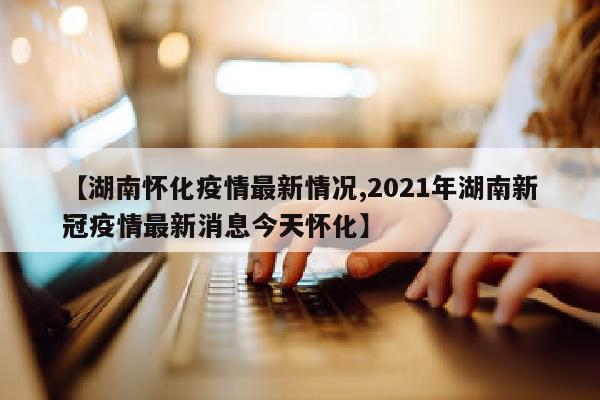 【湖南怀化疫情最新情况,2021年湖南新冠疫情最新消息今天怀化】
