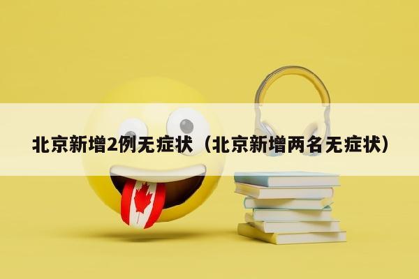 北京新增2例无症状（北京新增两名无症状）