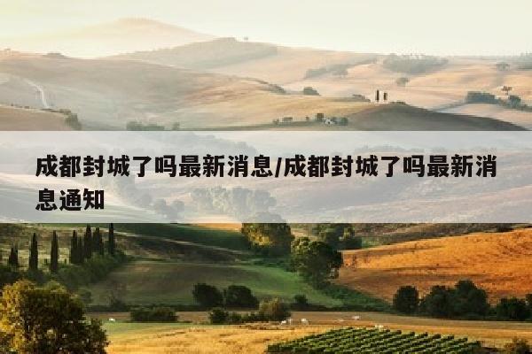 成都封城了吗最新消息/成都封城了吗最新消息通知