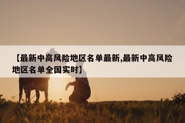 【最新中高风险地区名单最新,最新中高风险地区名单全国实时】