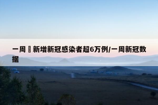 一周內新增新冠感染者超6万例/一周新冠数据