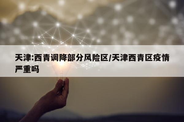 天津:西青调降部分风险区/天津西青区疫情严重吗