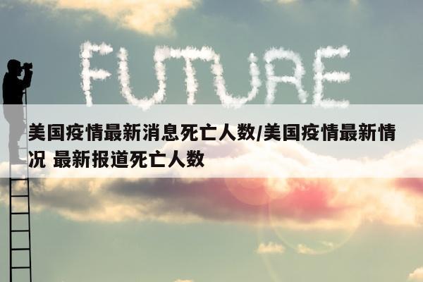 美国疫情最新消息死亡人数/美国疫情最新情况 最新报道死亡人数