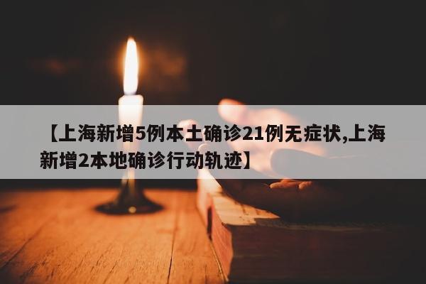 【上海新增5例本土确诊21例无症状,上海新增2本地确诊行动轨迹】