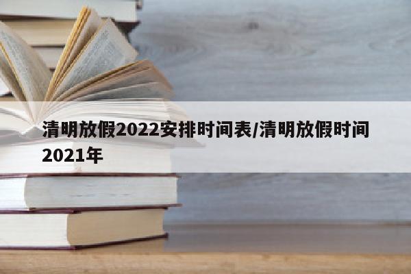 清明放假2022安排时间表/清明放假时间2021年
