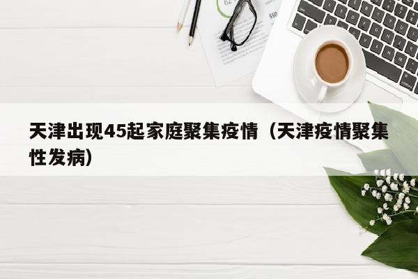 天津出现45起家庭聚集疫情（天津疫情聚集性发病）