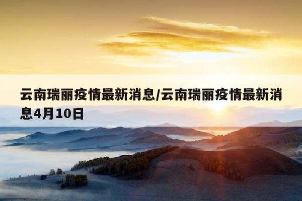 云南瑞丽疫情最新消息/云南瑞丽疫情最新消息4月10日