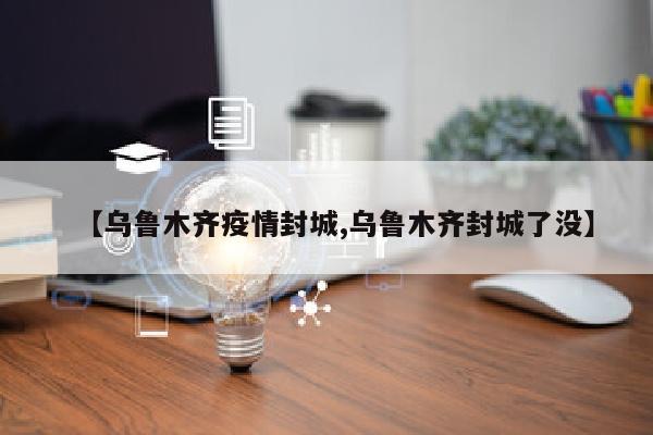 【乌鲁木齐疫情封城,乌鲁木齐封城了没】