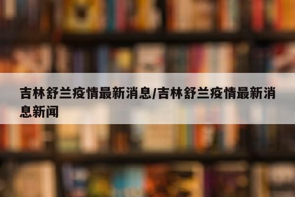 吉林舒兰疫情最新消息/吉林舒兰疫情最新消息新闻