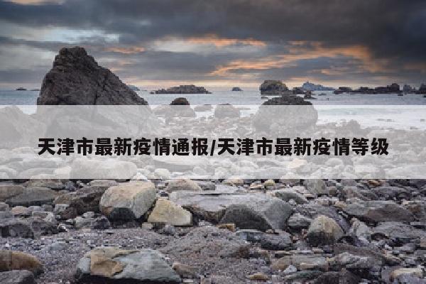 天津市最新疫情通报/天津市最新疫情等级
