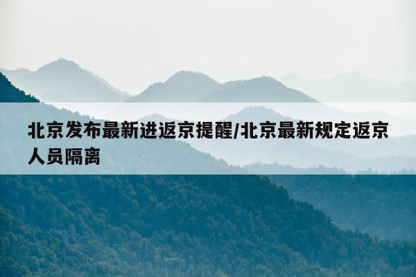 北京发布最新进返京提醒/北京最新规定返京人员隔离