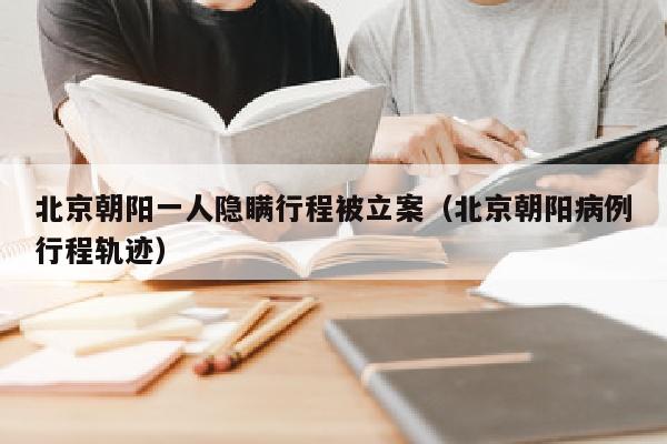 北京朝阳一人隐瞒行程被立案（北京朝阳病例行程轨迹）