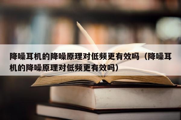 降噪耳机的降噪原理对低频更有效吗（降噪耳机的降噪原理对低频更有效吗）