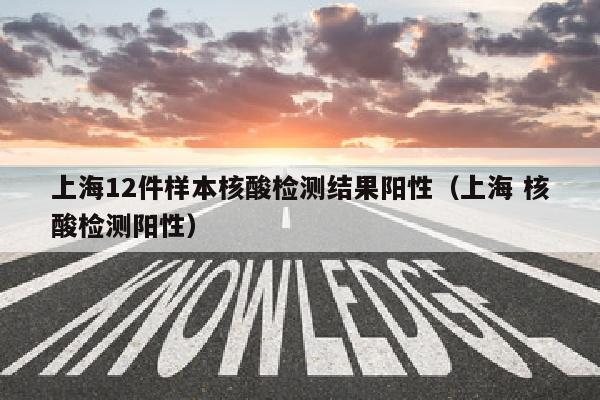 上海12件样本核酸检测结果阳性（上海 核酸检测阳性）