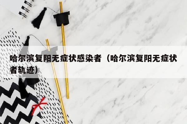 哈尔滨复阳无症状感染者（哈尔滨复阳无症状者轨迹）