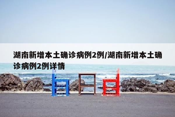 湖南新增本土确诊病例2例/湖南新增本土确诊病例2例详情