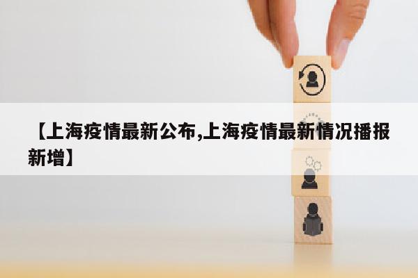 【上海疫情最新公布,上海疫情最新情况播报新增】