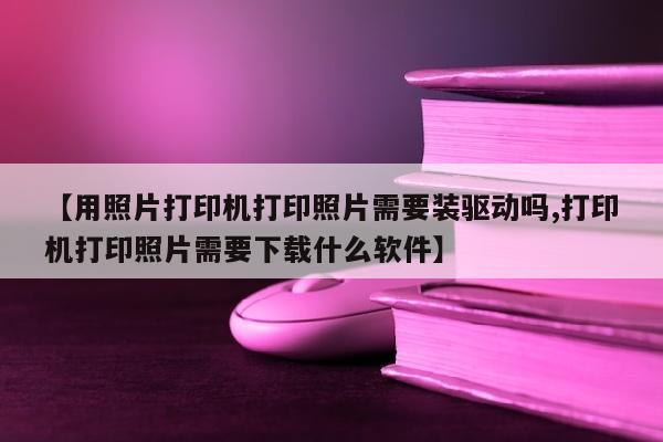 【用照片打印机打印照片需要装驱动吗,打印机打印照片需要下载什么软件】