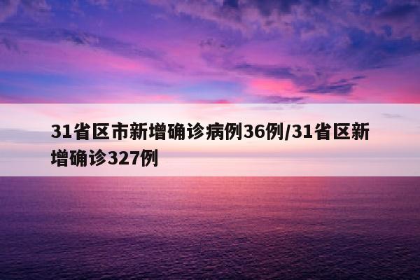 31省区市新增确诊病例36例/31省区新增确诊327例