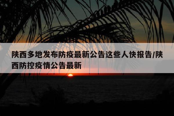 陕西多地发布防疫最新公告这些人快报告/陕西防控疫情公告最新