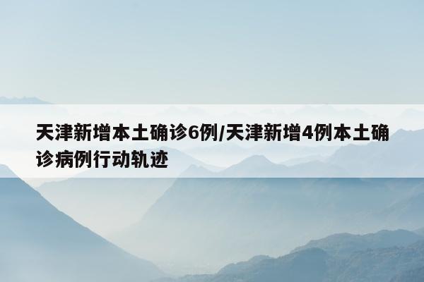 天津新增本土确诊6例/天津新增4例本土确诊病例行动轨迹