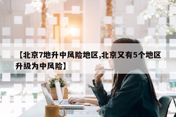 【北京7地升中风险地区,北京又有5个地区升级为中风险】