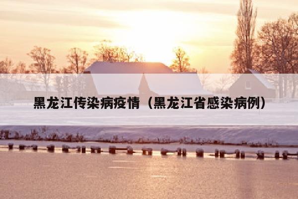 黑龙江传染病疫情（黑龙江省感染病例）