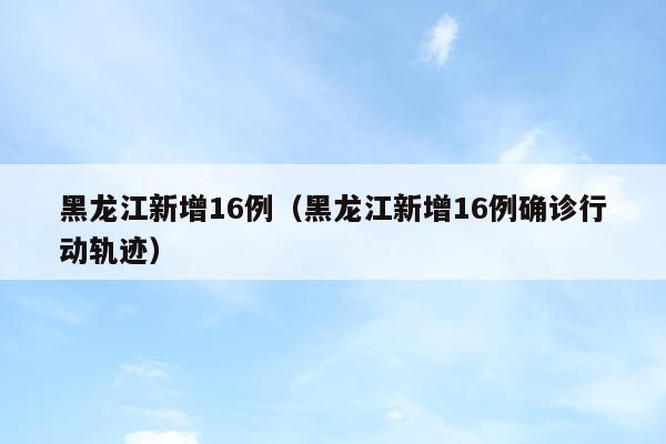 黑龙江新增16例（黑龙江新增16例确诊行动轨迹）