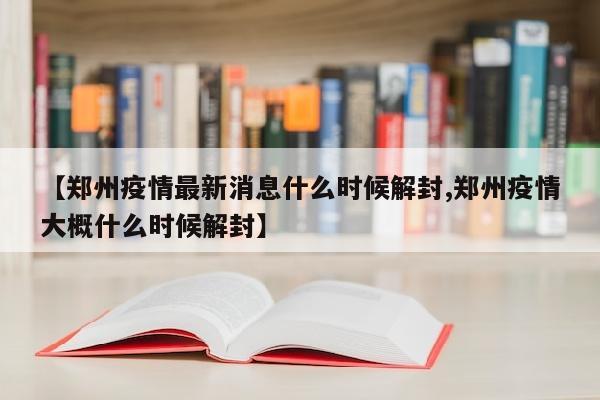 【郑州疫情最新消息什么时候解封,郑州疫情大概什么时候解封】