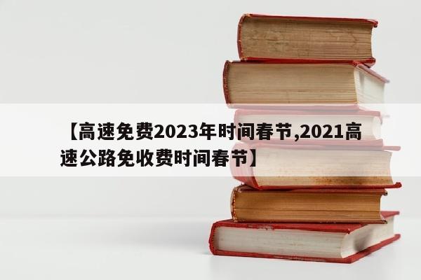 【高速免费2023年时间春节,2021高速公路免收费时间春节】